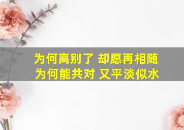 为何离别了 却愿再相随 为何能共对 又平淡似水